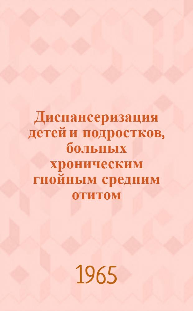 Диспансеризация детей и подростков, больных хроническим гнойным средним отитом : Метод. письмо для врачей-оториноларингологов : Утв. 23/IV 1965 г