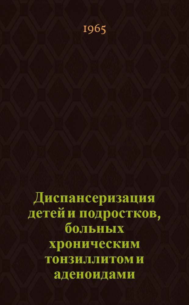 Диспансеризация детей и подростков, больных хроническим тонзиллитом и аденоидами : Метод. письмо для врачей-оториноларингологов : Утв. 23/IV 1965 г