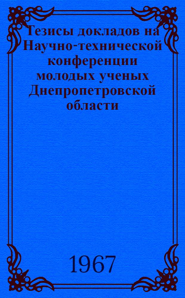 Тезисы докладов на Научно-технической конференции молодых ученых Днепропетровской области. (Июль 1967 г.)