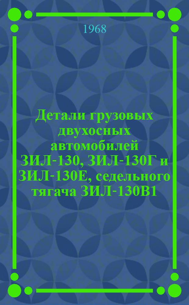 Детали грузовых двухосных автомобилей ЗИЛ-130, ЗИЛ-130Г и ЗИЛ-130Е, седельного тягача ЗИЛ-130В1, автомобиля-самосвала ЗИЛ-ММ3-555 и шасси ЗИЛ-130Д2 : Каталог-справочник