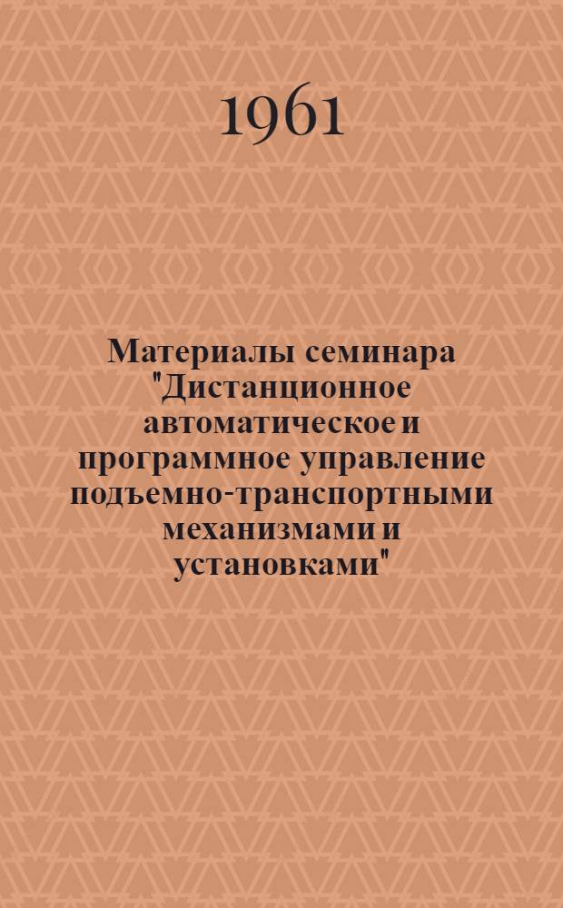 Материалы семинара "Дистанционное автоматическое и программное управление подъемно-транспортными механизмами и установками". [26-29 апреля 1961 г.] : Сб. 1-. Сб. 1