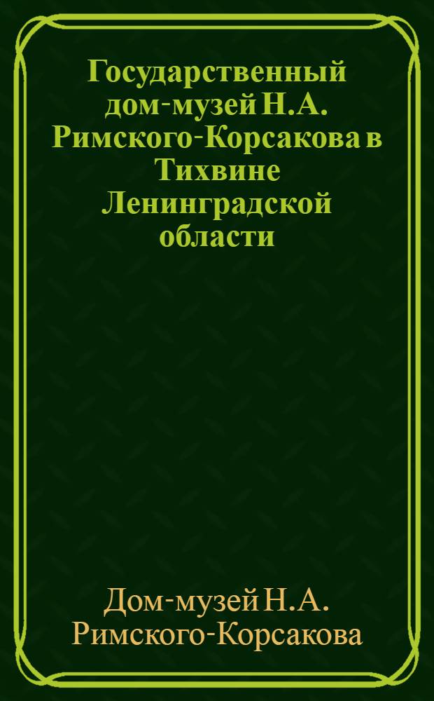 Государственный дом-музей Н.А. Римского-Корсакова в Тихвине Ленинградской области : Краткий очерк-путеводитель