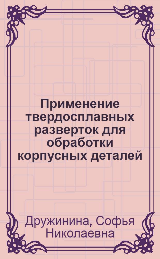 Применение твердосплавных разверток для обработки корпусных деталей : (Опыт работы расточников станкостроит. завода им. С. Орджоникидзе И.И. Лебедева, В.Н. Любина и др.)