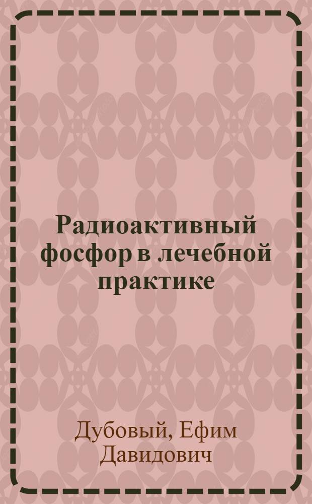 Радиоактивный фосфор в лечебной практике : (В дерматологии, гематологии, хирургии, офтальмологии, гинекологии, онкологии)