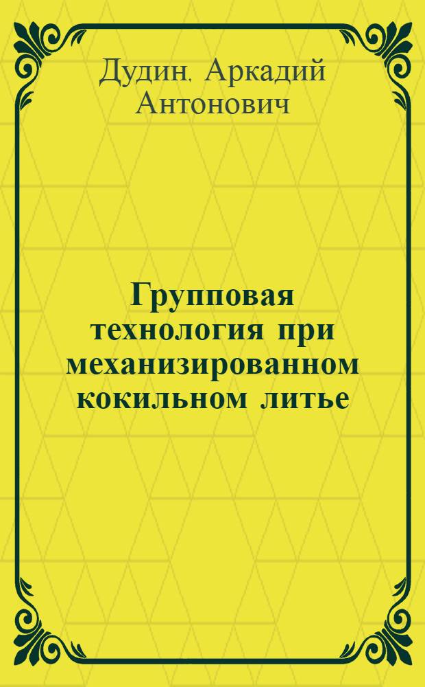 Групповая технология при механизированном кокильном литье : Пятиэлементная форма типизации : (Стенограмма лекции, прочитанной в ЛДНТП на занятии Семинара ленингр. литейщиков)