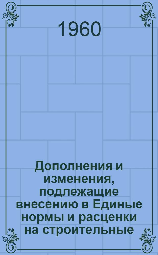 Дополнения и изменения, подлежащие внесению в Единые нормы и расценки на строительные, монтажные и ремонтно-строительные работы (ЕН и Р) 1960 г. (с расценками в масштабе цен, действующем до 1 января 1961 г.) и в Единый тарифно-квалификационный справочник работ и профессий рабочих, занятых в строительстве и на ремонтно-строительных работах (ЕТКС) 1960 г. : Вып. 1-
