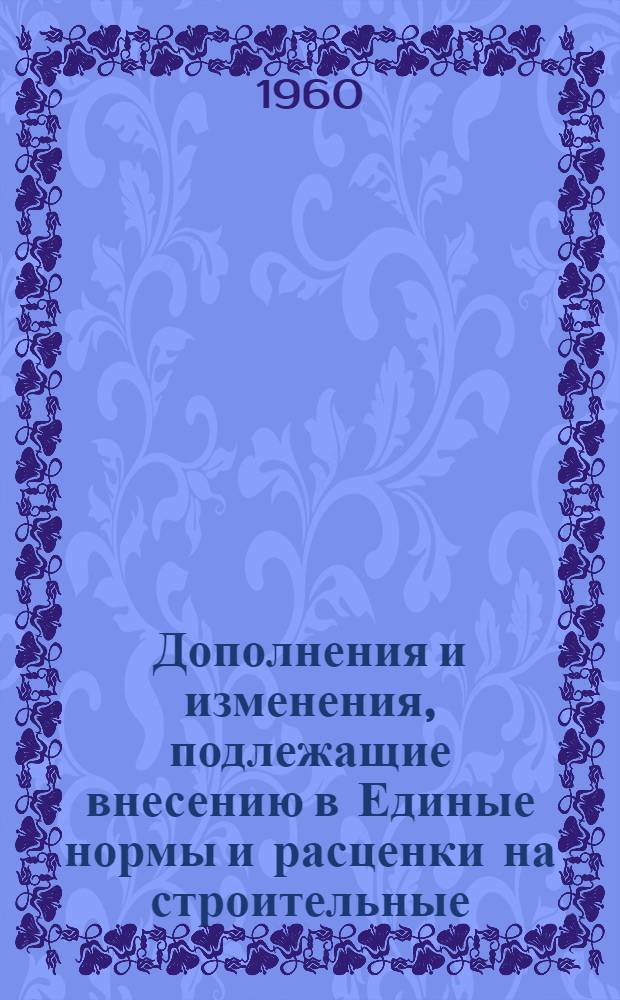 Дополнения и изменения, подлежащие внесению в Единые нормы и расценки на строительные, монтажные и ремонтно-строительные работы (ЕН и Р) 1960 г. (с расценками в масштабе цен, действующем до 1 января 1961 г.) и в Единый тарифно-квалификационный справочник работ и профессий рабочих, занятых в строительстве и на ремонтно-строительных работах (ЕТКС) 1960 г : Вып. 1-. Вып. 1