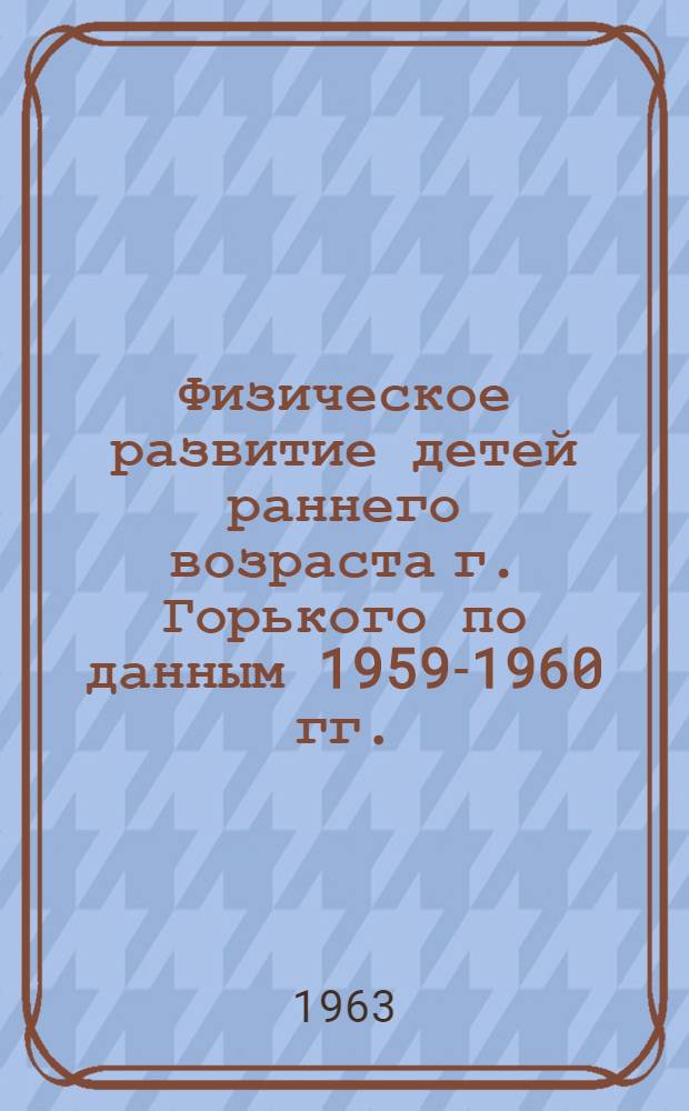 Физическое развитие детей раннего возраста г. Горького по данным 1959-1960 гг. : (Метод. пособие для врачей)