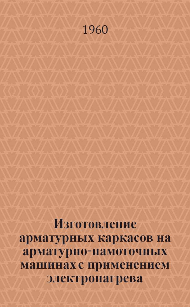 Изготовление арматурных каркасов на арматурно-намоточных машинах с применением электронагрева : По материалам Науч.-исслед. ин-та бетона и железобетона АС и А СССР