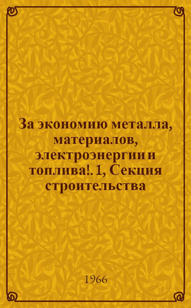 За экономию металла, материалов, электроэнергии и топлива!. [1], Секция строительства : Обл. науч.-техн. конференция. 10-14 мая 1966 г. : Доклады и сообщения