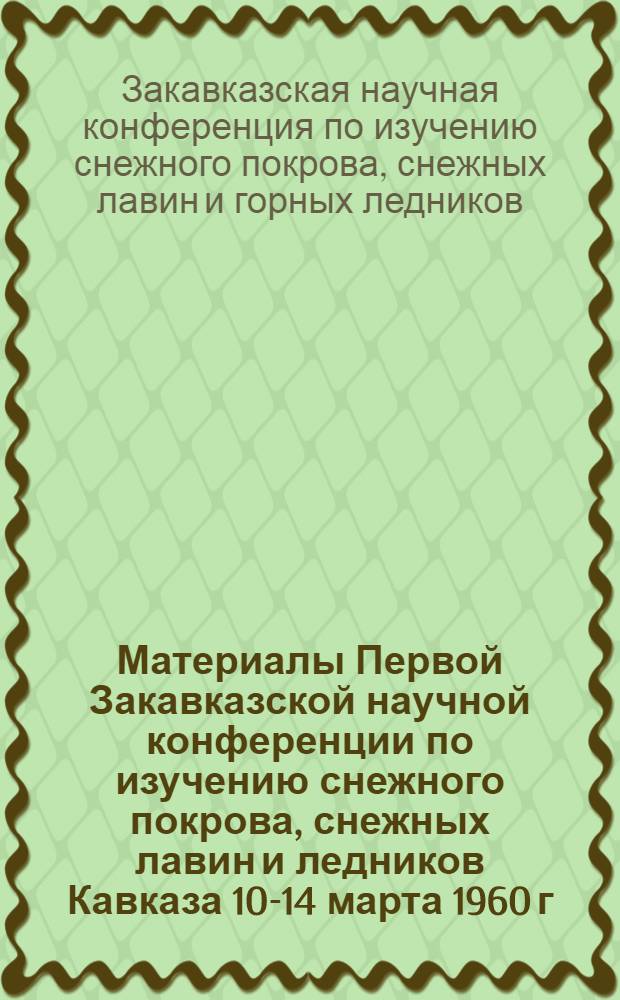 Материалы Первой Закавказской научной конференции по изучению снежного покрова, снежных лавин и ледников Кавказа [10-14 марта 1960 г. Баку]