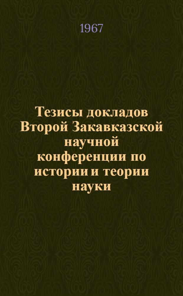 Тезисы докладов Второй Закавказской научной конференции по истории и теории науки, посвященной 50-летию Великой Октябрьской социалистической революции. 16-20 мая 1967 г.