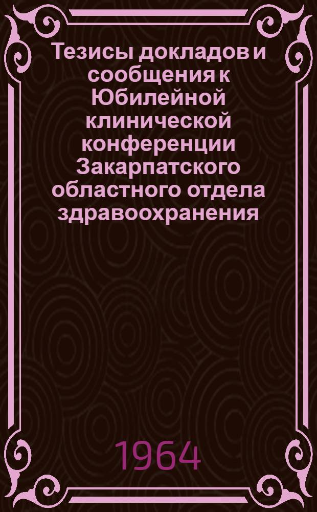 Тезисы докладов и сообщения к Юбилейной клинической конференции Закарпатского областного отдела здравоохранения, Областной клинической больницы и Медицинского факультета Ужгородского госуниверситета, посвященной 20-летию освобождения Закарпатья от фашистских захватчиков. (Март 1965 г.)