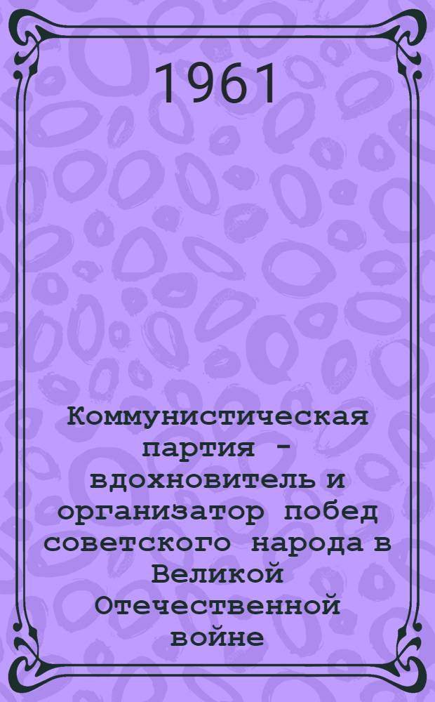 Коммунистическая партия - вдохновитель и организатор побед советского народа в Великой Отечественной войне : (Материал к лекции)