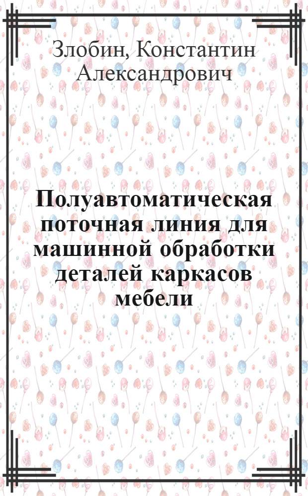 Полуавтоматическая поточная линия для машинной обработки деталей каркасов мебели : (Опыт работы Ленингр. мебельного комбината) : Стенограмма лекции... для работников деревообрабатывающей пром-сти