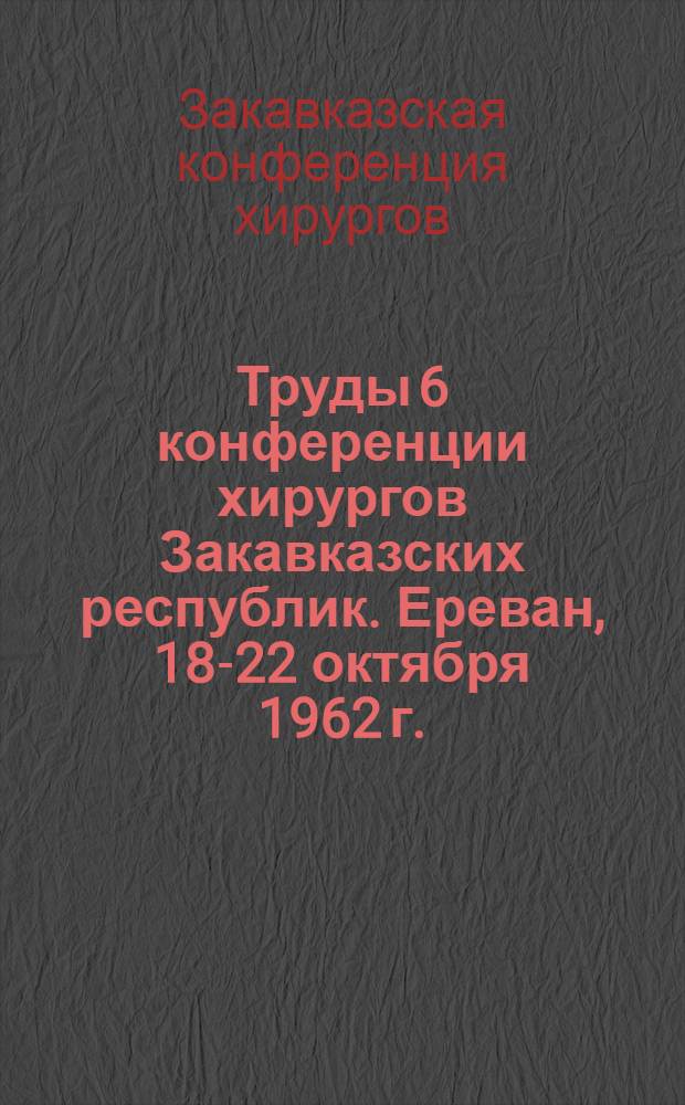Труды 6 конференции хирургов Закавказских республик. Ереван, 18-22 октября 1962 г.