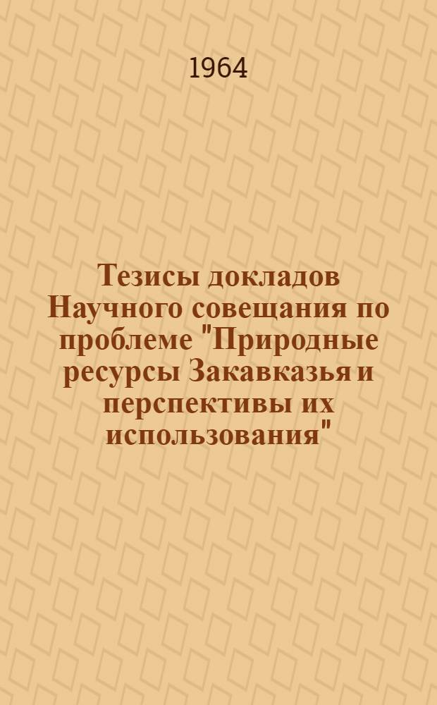 Тезисы докладов Научного совещания по проблеме "Природные ресурсы Закавказья и перспективы их использования". 10-13 декабря 1964 г.