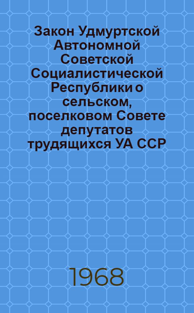 Закон Удмуртской Автономной Советской Социалистической Республики о сельском, поселковом Совете депутатов трудящихся УА ССР : Принят на четвертой сессии Верховного Совета УА ССР седьмого созыва 19 ноября 1968 г