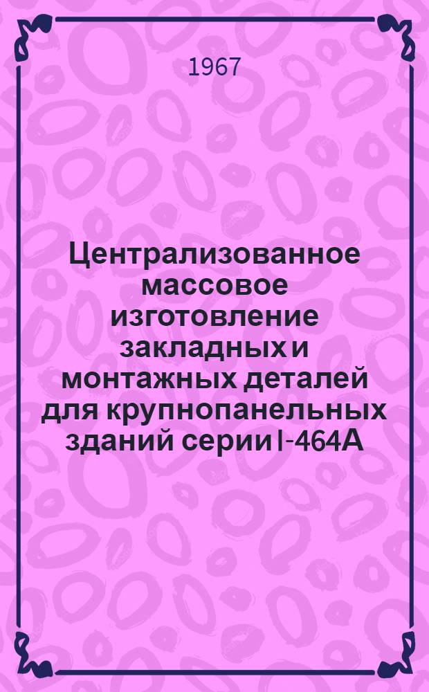 Централизованное массовое изготовление закладных и монтажных деталей для крупнопанельных зданий серии I-464А : Опыт з-да крупнопанельного домостроения № 2 Горьк. домостроит. комбината