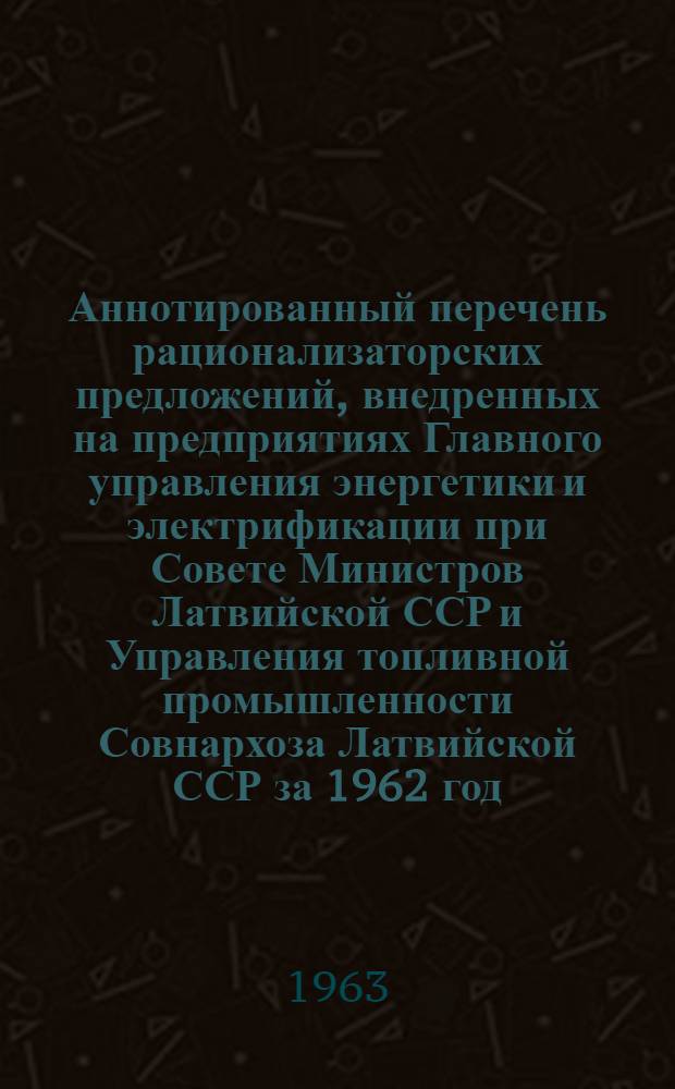 Аннотированный перечень рационализаторских предложений, внедренных на предприятиях Главного управления энергетики и электрификации при Совете Министров Латвийской ССР и Управления топливной промышленности Совнархоза Латвийской ССР за 1962 год