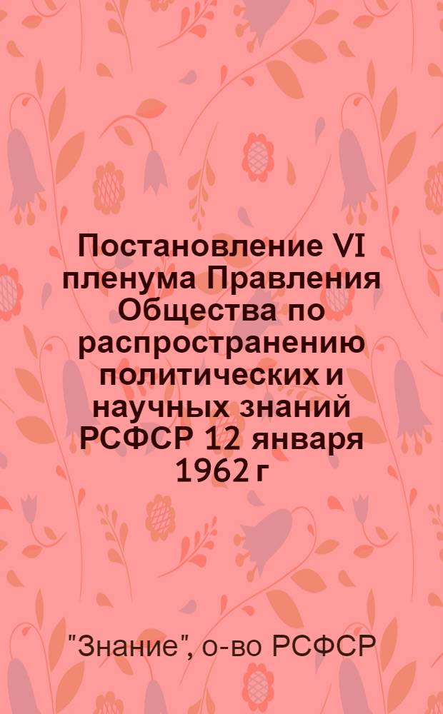 Постановление VI пленума Правления Общества по распространению политических и научных знаний РСФСР 12 января 1962 г. [О ходе пропаганды решений и материалов XXII съезда КПСС, проводимой Горьковским, Приморским, Кабардино-Балкарским отделениями общества РСФСР]