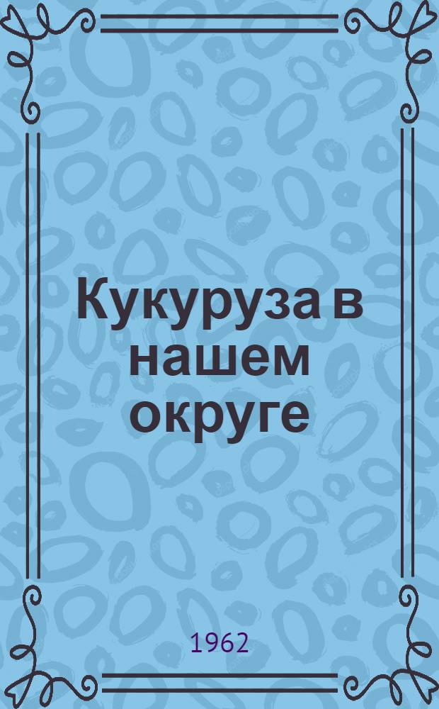 Кукуруза в нашем округе : В помощь слушателям школ передового опыта, бригадирам и звеньевым-кукурузоводам