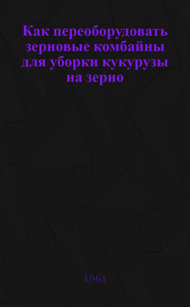 Как переоборудовать зерновые комбайны для уборки кукурузы на зерно : (Опыт механизаторов Кубани)