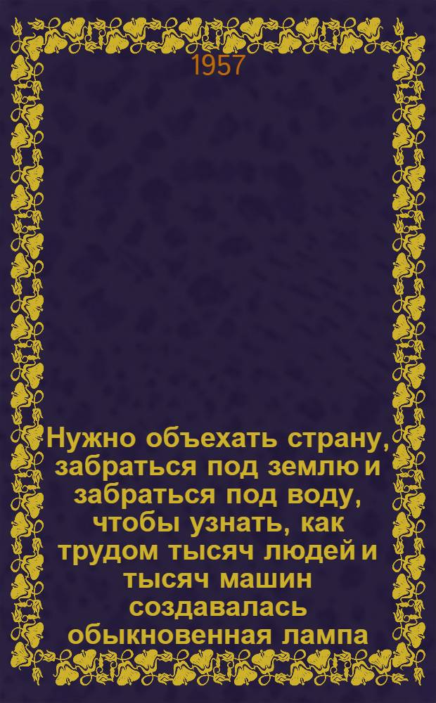 Нужно объехать страну, забраться под землю и забраться под воду, чтобы узнать, как трудом тысяч людей и тысяч машин создавалась обыкновенная лампа, которая освещает твой стол