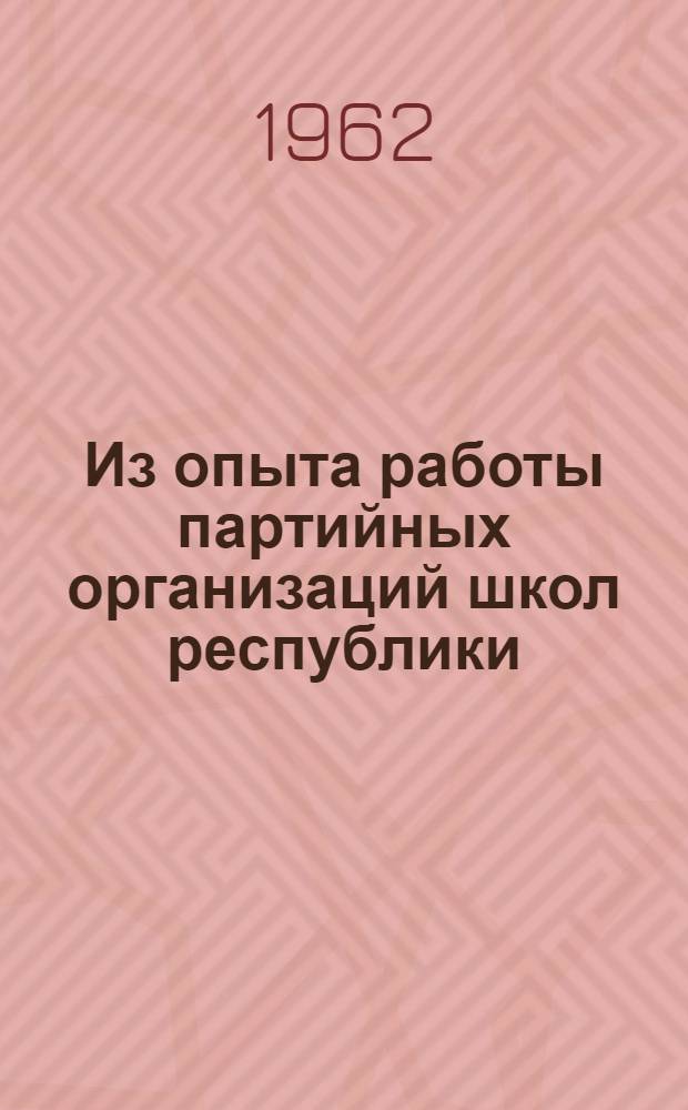 Из опыта работы партийных организаций школ республики : Материалы семинара. 8-10 янв. 1962 г