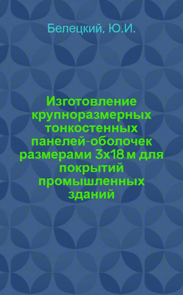Изготовление крупноразмерных тонкостенных панелей-оболочек размерами 3х18 м для покрытий промышленных зданий : Опыт строит.-монтажного треста № 1 Главкиевстроя М-ва строительства УССР и НИИ строит. конструкций Госстроя СССР