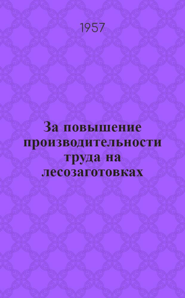 За повышение производительности труда на лесозаготовках : (Материалы совещания, проведенного М-вом лесной пром-сти СССР в Москве 22-24 апр. 1957 г.)