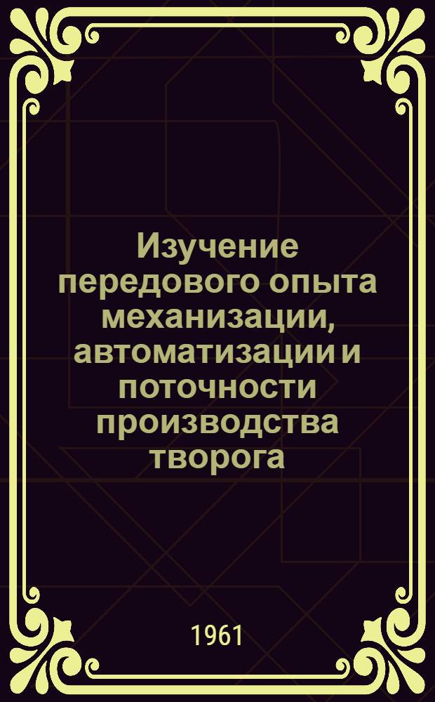 Изучение передового опыта механизации, автоматизации и поточности производства творога, сырково-творожных изделий, сметаны и других кисломолочных продуктов : Рекомендации комплексной бригады