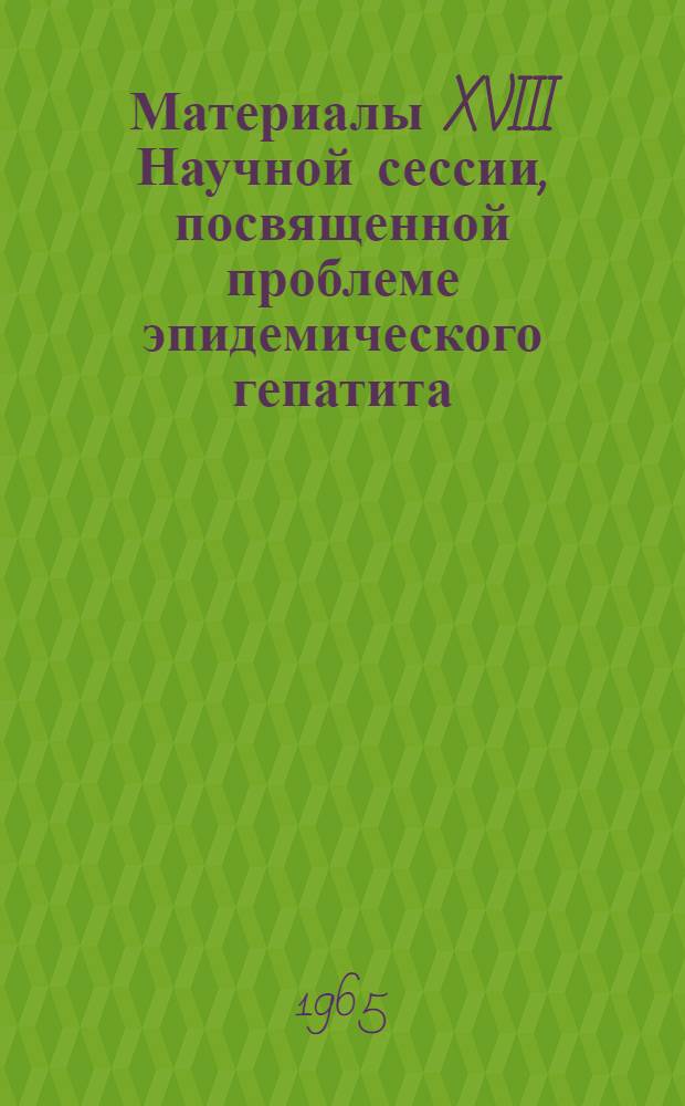 Материалы XVIII Научной сессии, посвященной проблеме эпидемического гепатита : (Этиология, эпидемиология, клиника, патогенез, диагностика, лечение и профилактика). 30 ноября - 2 дек. 1965 г