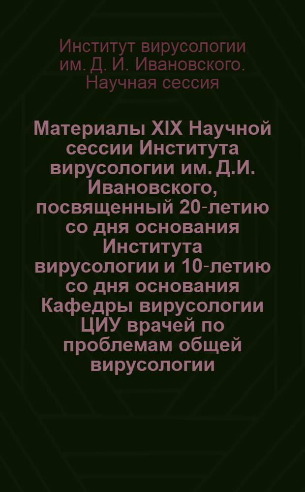 Материалы XIX Научной сессии Института вирусологии им. Д.И. Ивановского, посвященный 20-летию со дня основания Института вирусологии и 10-летию со дня основания Кафедры вирусологии ЦИУ врачей по проблемам общей вирусологии (репродукция вирусов, генетика, электронная микроскопия, цитохимия и цитопатология вирусов и культуры тканей, взаимодействие вирусов с клеткой, иммунитет, инактивация и консервация вирусов, интерферон, методики). 26-29 октября 1966 г.