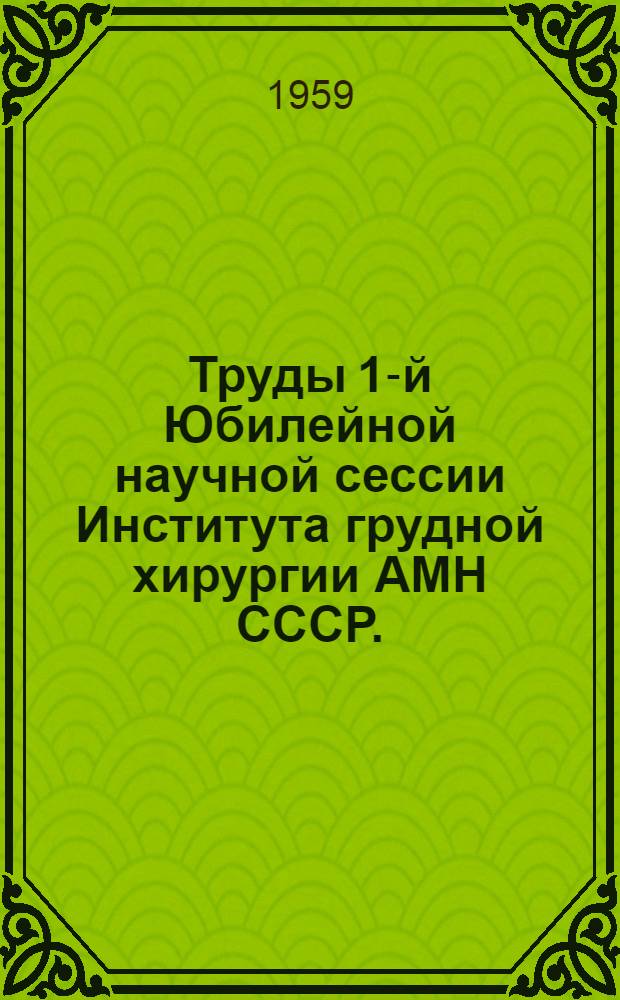 Труды 1-й Юбилейной научной сессии Института грудной хирургии АМН СССР. (2-4 декабря 1957 г. Москва)