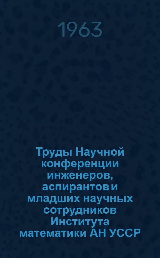Труды Научной конференции инженеров, аспирантов и младших научных сотрудников Института математики АН УССР. (Апрель 1963 г.)