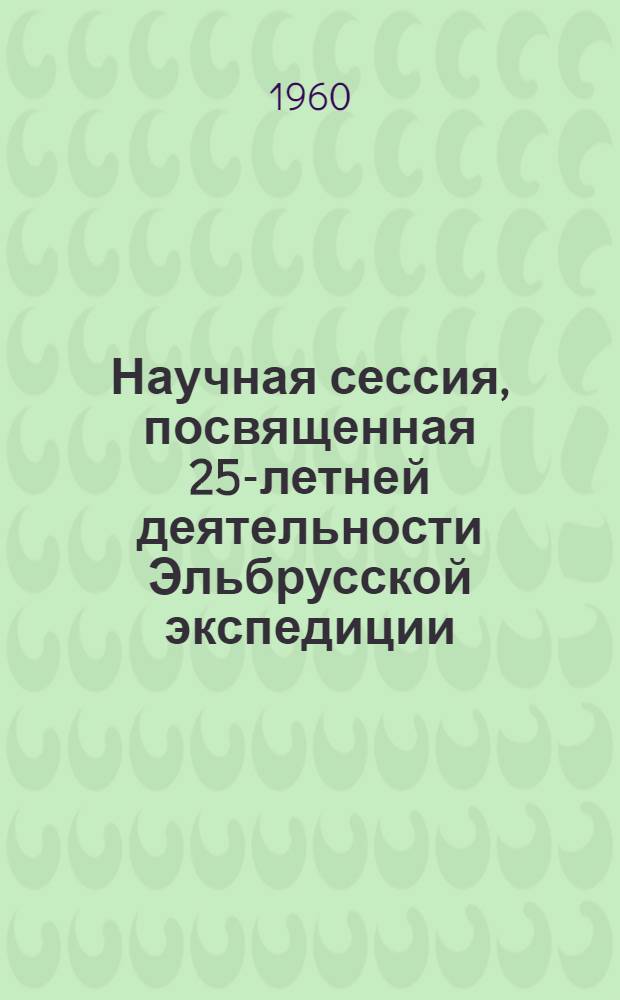 Научная сессия, посвященная 25-летней деятельности Эльбрусской экспедиции : Тезисы докладов. 26-30 сент. 1960 г