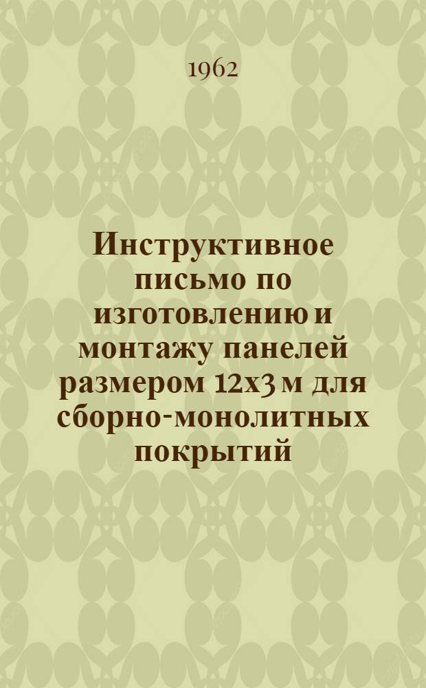 Инструктивное письмо по изготовлению и монтажу панелей размером 12х3 м для сборно-монолитных покрытий : Утв. Упр. строительства Киевского совнархоза 9/I 1962 г.