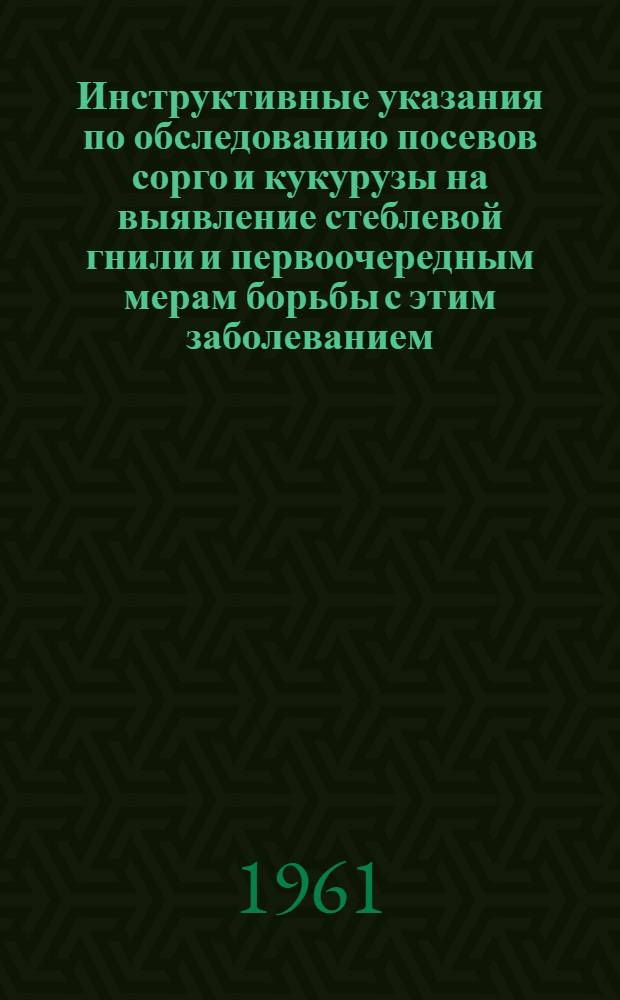 Инструктивные указания по обследованию посевов сорго и кукурузы на выявление стеблевой гнили и первоочередным мерам борьбы с этим заболеванием : Утв. 22/V 1961 г.