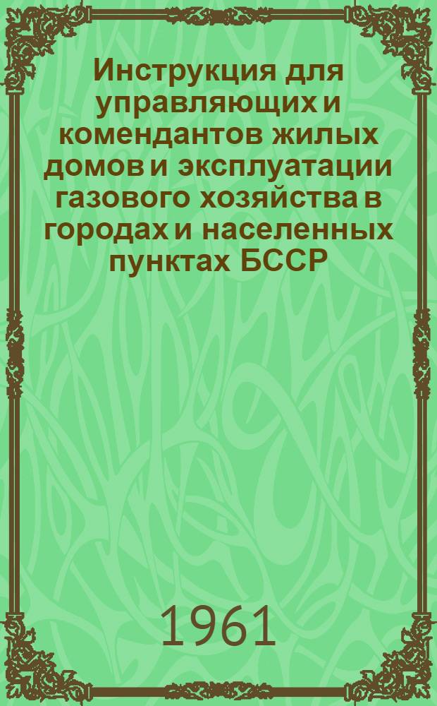 Инструкция для управляющих и комендантов жилых домов и эксплуатации газового хозяйства в городах и населенных пунктах БССР : Утв. 4/VII 1961 г.