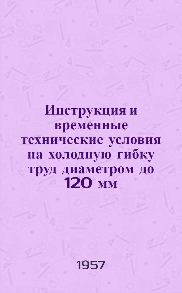 Инструкция и временные технические условия на холодную гибку труд диаметром до 120 мм : СМ-3614 : Введены с 15 февр. 1952 г