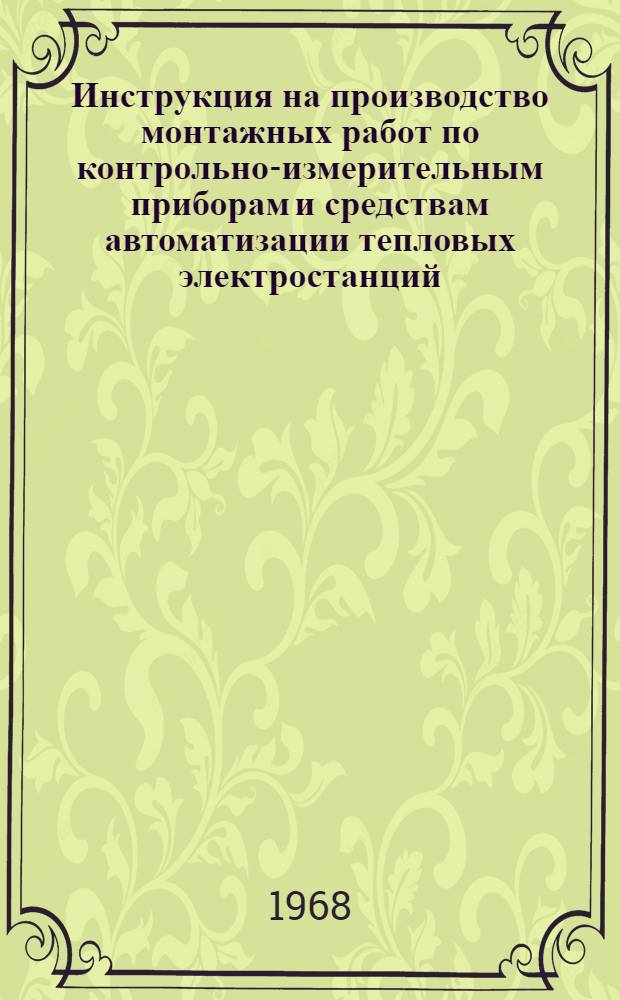 Инструкция на производство монтажных работ по контрольно-измерительным приборам и средствам автоматизации тепловых электростанций : Утв. Главтехстройпроектом и Главтеплоэнергомонтажом 16/I 1967 г