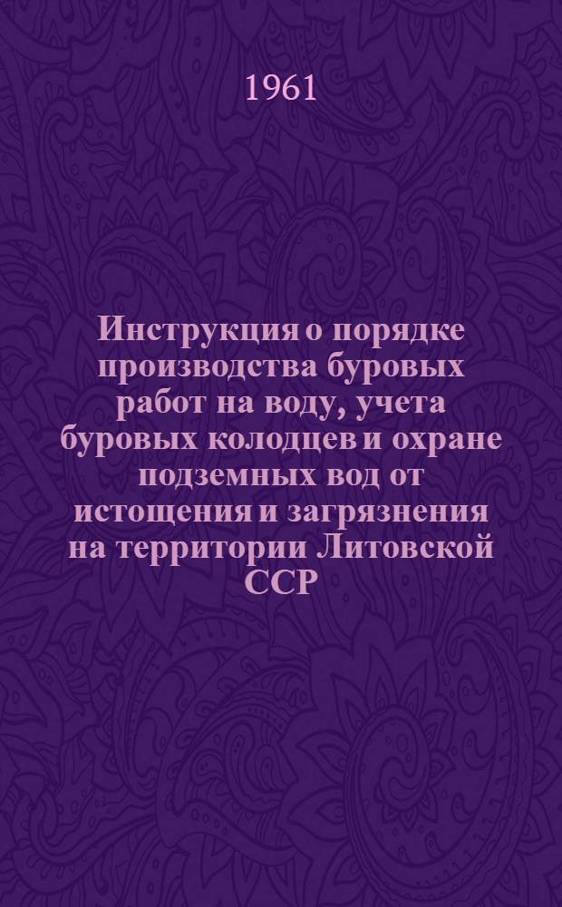 Инструкция о порядке производства буровых работ на воду, учета буровых колодцев и охране подземных вод от истощения и загрязнения на территории Литовской ССР : Утв. 15/X 1960 г.