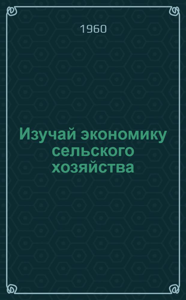 Изучай экономику сельского хозяйства : Основы экон. знаний каждому колхознику и рабочему совхоза. Два мира - две системы сел. хозяйства. Догнать и перегнать США