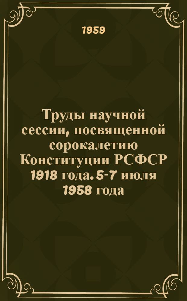 Труды научной сессии, посвященной сорокалетию Конституции РСФСР 1918 года. 5-7 июля 1958 года