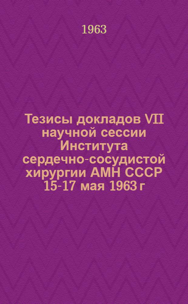 Тезисы докладов VII научной сессии Института сердечно-сосудистой хирургии АМН СССР 15-17 мая 1963 г.