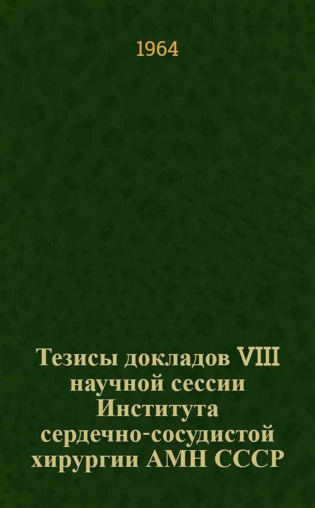 Тезисы докладов VIII научной сессии Института сердечно-сосудистой хирургии АМН СССР. 14-16 мая 1964 г.