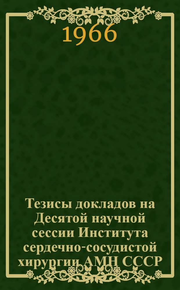 Тезисы докладов на Десятой научной сессии Института сердечно-сосудистой хирургии АМН СССР. 11-13 мая 1966 г.