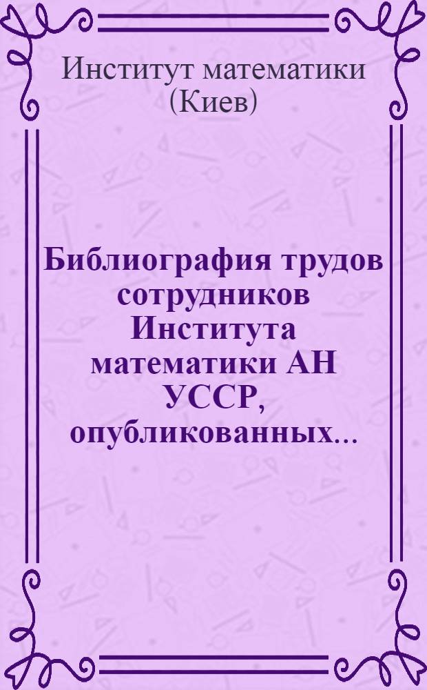 Библиография трудов сотрудников Института математики АН УССР, опубликованных... : (Систем. указатель книг и статей)
