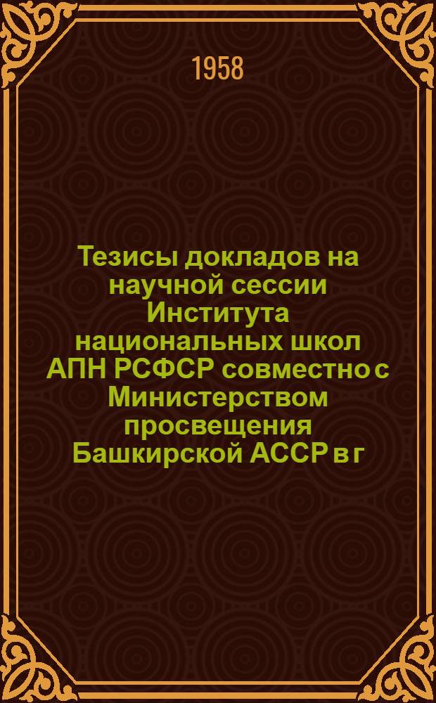 Тезисы докладов на научной сессии Института национальных школ АПН РСФСР совместно с Министерством просвещения Башкирской АССР в г. Уфе. 23-27 июня 1958 г.